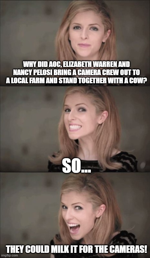 It's Bad, You Know...12 | WHY DID AOC, ELIZABETH WARREN AND NANCY PELOSI BRING A CAMERA CREW OUT TO A LOCAL FARM AND STAND TOGETHER WITH A COW? SO... THEY COULD MILK IT FOR THE CAMERAS! | image tagged in memes,bad pun anna kendrick,crazy aoc,nancy pelosi,humor,funny | made w/ Imgflip meme maker