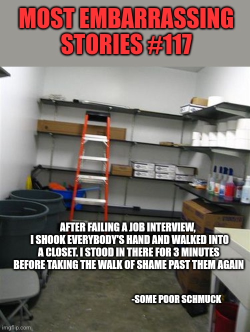 MOST EMBARRASSING STORIES #117; AFTER FAILING A JOB INTERVIEW, 
 I SHOOK EVERYBODY'S HAND AND WALKED INTO A CLOSET. I STOOD IN THERE FOR 3 MINUTES BEFORE TAKING THE WALK OF SHAME PAST THEM AGAIN; -SOME POOR SCHMUCK | image tagged in funny memes | made w/ Imgflip meme maker