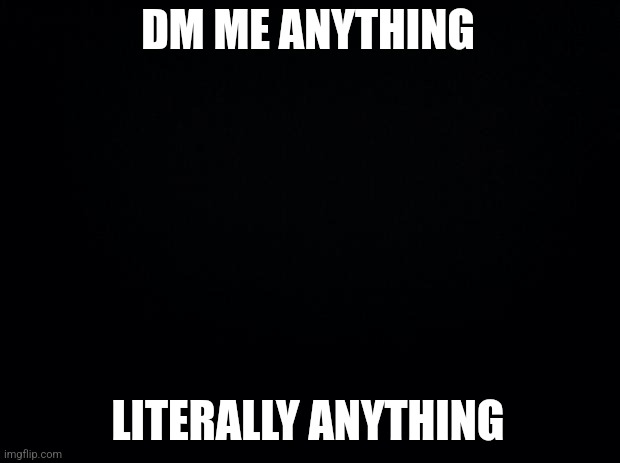 Black background | DM ME ANYTHING; LITERALLY ANYTHING | image tagged in black background | made w/ Imgflip meme maker