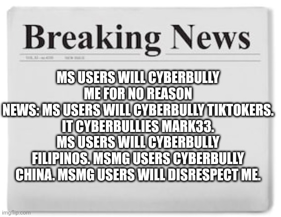 help me. us-joe. msmg users cyberbullying me for liking tiktok. | MS USERS WILL CYBERBULLY ME FOR NO REASON
NEWS: MS USERS WILL CYBERBULLY TIKTOKERS. IT CYBERBULLIES MARK33. MS USERS WILL CYBERBULLY FILIPINOS. MSMG USERS CYBERBULLY CHINA. MSMG USERS WILL DISRESPECT ME. | image tagged in breaking news | made w/ Imgflip meme maker
