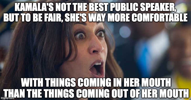When you really suck at your job | KAMALA'S NOT THE BEST PUBLIC SPEAKER, BUT TO BE FAIR, SHE'S WAY MORE COMFORTABLE; WITH THINGS COMING IN HER MOUTH THAN THE THINGS COMING OUT OF HER MOUTH | image tagged in kamala harriss | made w/ Imgflip meme maker