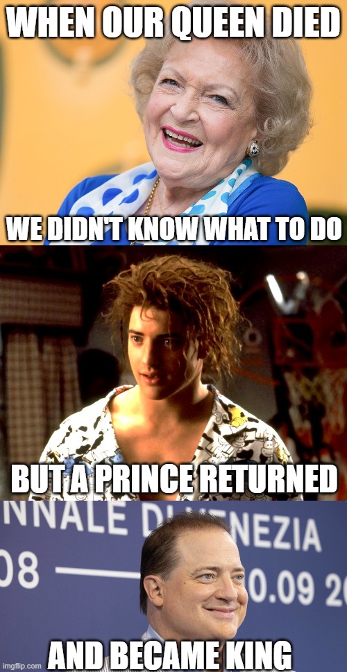 The Queen Is Dead, All Hail The King |  WHEN OUR QUEEN DIED; WE DIDN'T KNOW WHAT TO DO; BUT A PRINCE RETURNED; AND BECAME KING | image tagged in betty white,brendan fraser | made w/ Imgflip meme maker