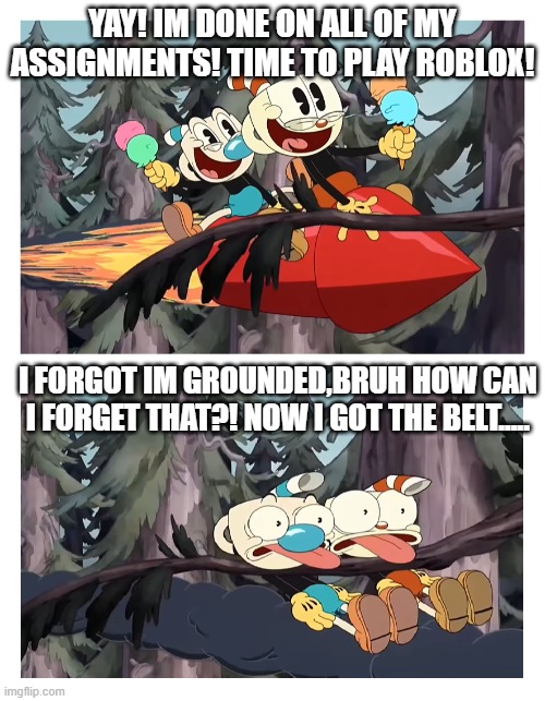 Cuphead and Mugman get hit by a tree | YAY! IM DONE ON ALL OF MY ASSIGNMENTS! TIME TO PLAY ROBLOX! I FORGOT IM GROUNDED,BRUH HOW CAN I FORGET THAT?! NOW I GOT THE BELT..... | image tagged in cuphead and mugman get hit by a tree | made w/ Imgflip meme maker