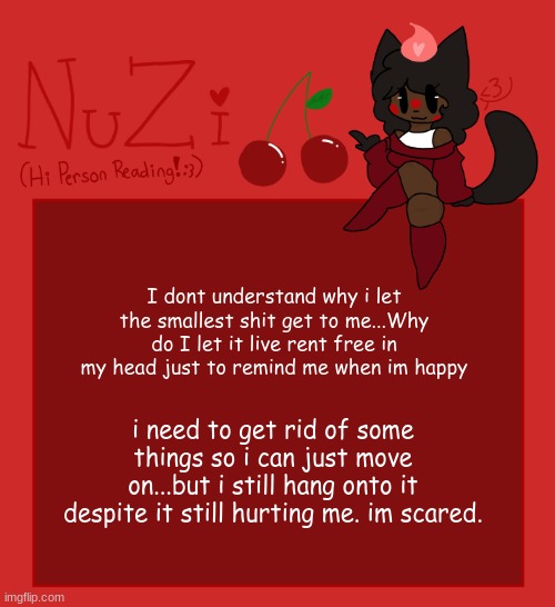 NuZi Announcement!! | I dont understand why i let the smallest shit get to me...Why do I let it live rent free in my head just to remind me when im happy; i need to get rid of some things so i can just move on...but i still hang onto it despite it still hurting me. im scared. | image tagged in nuzi announcement | made w/ Imgflip meme maker