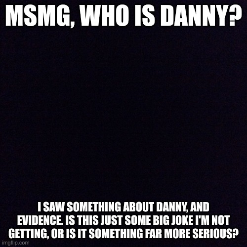 msmg, who is danny? | MSMG, WHO IS DANNY? I SAW SOMETHING ABOUT DANNY, AND EVIDENCE. IS THIS JUST SOME BIG JOKE I'M NOT GETTING, OR IS IT SOMETHING FAR MORE SERIOUS? | image tagged in black screen,danny,who is danny | made w/ Imgflip meme maker