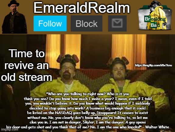 https://imgflip.com/i/6v7knu | Time to revive an old stream; https://imgflip.com/i/6v7knu | image tagged in walter white template for emeraldrealm | made w/ Imgflip meme maker