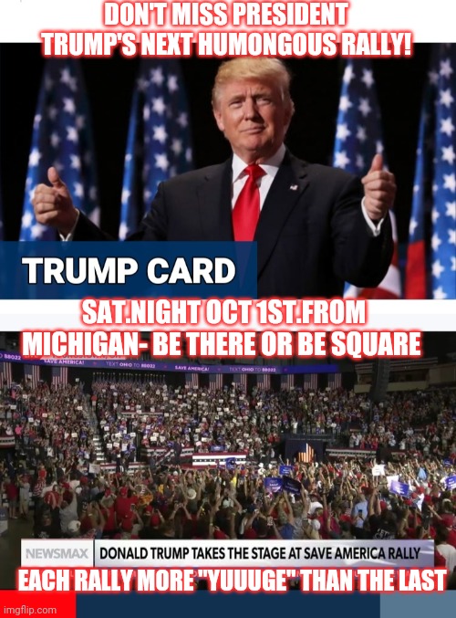 Trump rallys on weekends cuz his supporters have jobs | DON'T MISS PRESIDENT TRUMP'S NEXT HUMONGOUS RALLY! SAT.NIGHT OCT 1ST.FROM MICHIGAN- BE THERE OR BE SQUARE; EACH RALLY MORE "YUUUGE" THAN THE LAST | image tagged in donald trump huge,rally,maga,usa,awesome | made w/ Imgflip meme maker
