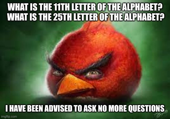 Realistic Red Angry Birds | WHAT IS THE 11TH LETTER OF THE ALPHABET?  WHAT IS THE 25TH LETTER OF THE ALPHABET? I HAVE BEEN ADVISED TO ASK NO MORE QUESTIONS | image tagged in realistic red angry birds | made w/ Imgflip meme maker