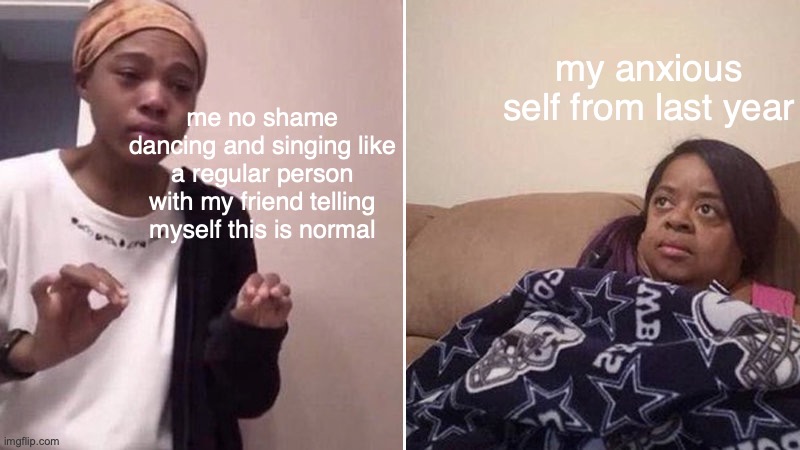 at least im actually normal | my anxious self from last year; me no shame dancing and singing like a regular person with my friend telling myself this is normal | made w/ Imgflip meme maker