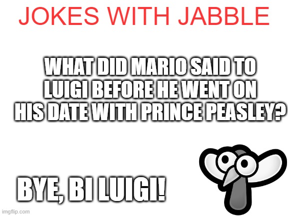 get it? cus bi sounds like bye! :D | JOKES WITH JABBLE; WHAT DID MARIO SAID TO LUIGI BEFORE HE WENT ON HIS DATE WITH PRINCE PEASLEY? BYE, BI LUIGI! | image tagged in blank white template | made w/ Imgflip meme maker