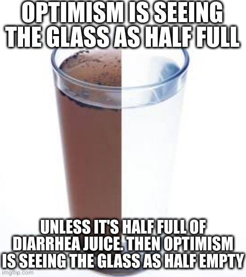Either way you probably shouldn't drink it | OPTIMISM IS SEEING THE GLASS AS HALF FULL; UNLESS IT'S HALF FULL OF DIARRHEA JUICE. THEN OPTIMISM IS SEEING THE GLASS AS HALF EMPTY | image tagged in blank white template | made w/ Imgflip meme maker