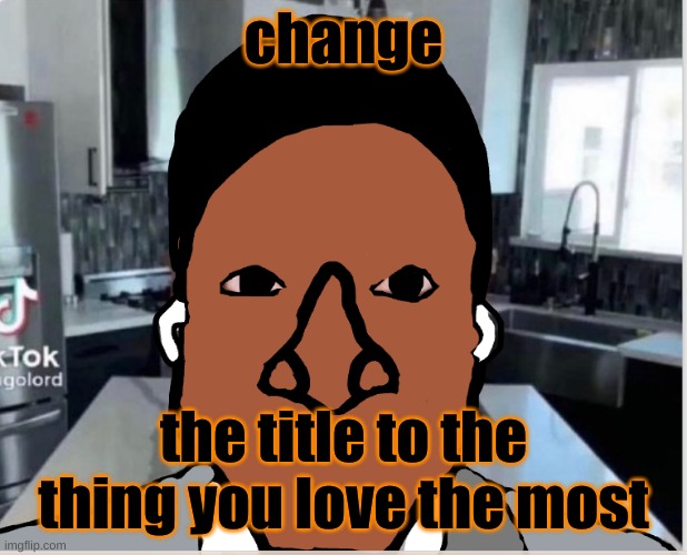 I said cock >:( BREA- | change; the title to the thing you love the most | image tagged in n | made w/ Imgflip meme maker