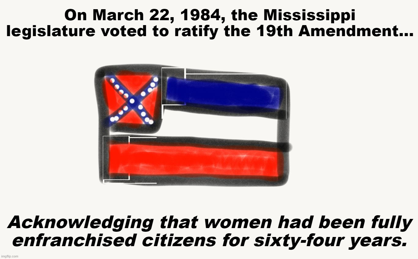 Sometimes mundane-sounding facts really just stop you in your tracks | On March 22, 1984, the Mississippi legislature voted to ratify the 19th Amendment... Acknowledging that women had been fully enfranchised citizens for sixty-four years. | image tagged in mississippi,womens rights,women rights,feminism,equal rights,gender equality | made w/ Imgflip meme maker