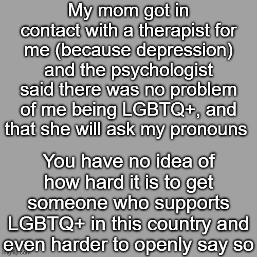 This makes me so happy :D (sorry mods for posting at midnight) | My mom got in contact with a therapist for me (because depression) and the psychologist said there was no problem of me being LGBTQ+, and that she will ask my pronouns; You have no idea of how hard it is to get someone who supports LGBTQ+ in this country and even harder to openly say so | image tagged in lgbtq,therapy,therapist,depression,psychology,posting at 3 am because why not | made w/ Imgflip meme maker
