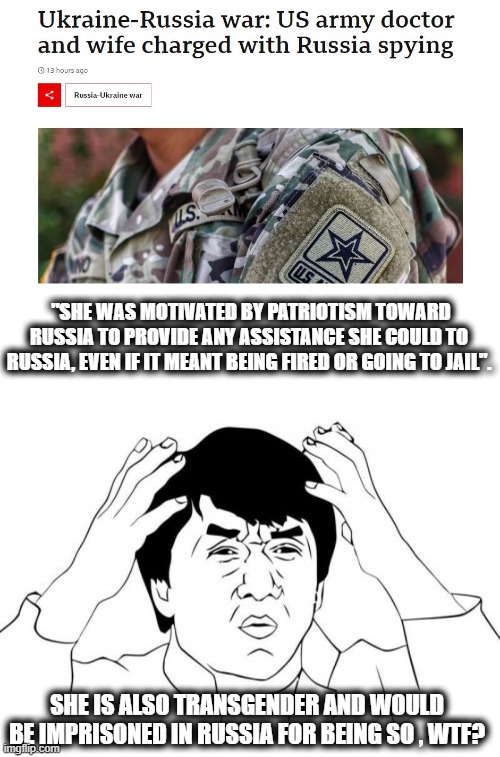 in todays - "What were they thinking?" column. |  "SHE WAS MOTIVATED BY PATRIOTISM TOWARD RUSSIA TO PROVIDE ANY ASSISTANCE SHE COULD TO RUSSIA, EVEN IF IT MEANT BEING FIRED OR GOING TO JAIL". SHE IS ALSO TRANSGENDER AND WOULD BE IMPRISONED IN RUSSIA FOR BEING SO , WTF? | image tagged in memes,jackie chan wtf,politics,treason,lock him up | made w/ Imgflip meme maker