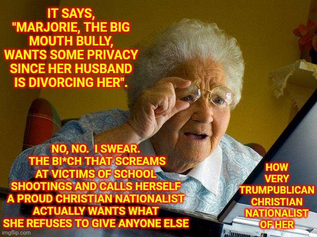 You Have To EARN Respect.  She Has Not | IT SAYS, "MARJORIE, THE BIG MOUTH BULLY, WANTS SOME PRIVACY SINCE HER HUSBAND IS DIVORCING HER". HOW VERY TRUMPUBLICAN CHRISTIAN NATIONALIST OF HER; NO, NO.  I SWEAR.  THE BI*CH THAT SCREAMS AT VICTIMS OF SCHOOL SHOOTINGS AND CALLS HERSELF A PROUD CHRISTIAN NATIONALIST ACTUALLY WANTS WHAT SHE REFUSES TO GIVE ANYONE ELSE | image tagged in memes,grandma finds the internet,respect,no respect,disrespect,karma's a bitch | made w/ Imgflip meme maker
