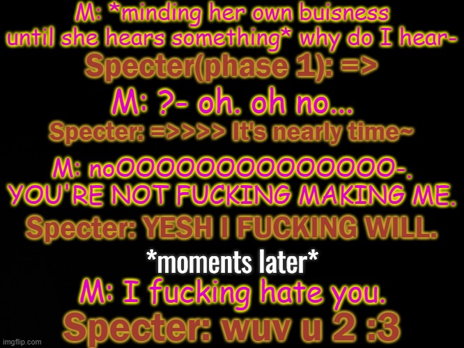 =>(imma die) | M: *minding her own buisness until she hears something* why do I hear-; Specter(phase 1): =>; M: ?- oh. oh no... Specter: =>>>> It's nearly time~; M: noOOOOOOOOOOOOOO-. YOU'RE NOT FUCKING MAKING ME. Specter: YESH I FUCKING WILL. *moments later*; M: I fucking hate you. Specter: wuv u 2 :3 | made w/ Imgflip meme maker