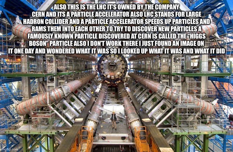 CERN LHC | ALSO THIS IS THE LHC IT’S OWNED BY THE COMPANY CERN AND ITS A PARTICLE ACCELERATOR ALSO LHC STANDS FOR LARGE HADRON COLLIDER AND A PARTICLE  | image tagged in cern lhc | made w/ Imgflip meme maker