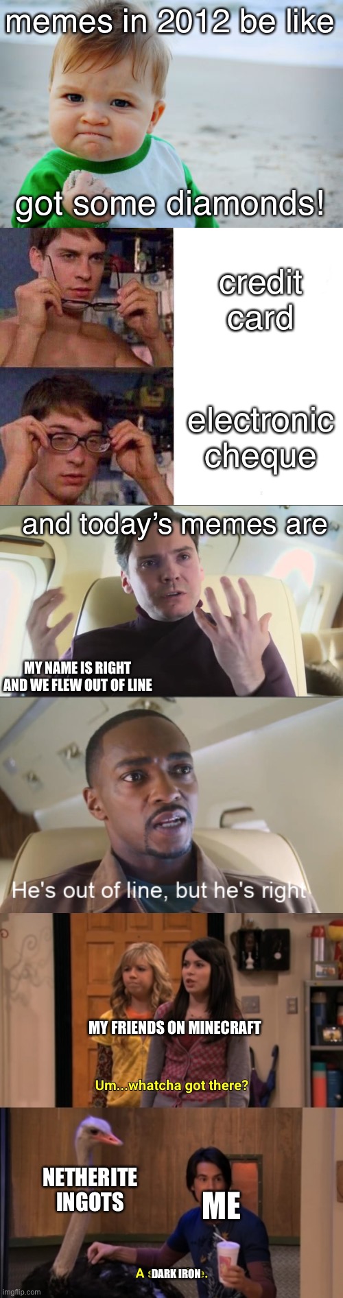The history of memes | memes in 2012 be like; got some diamonds! credit card; electronic cheque; and today’s memes are; MY NAME IS RIGHT AND WE FLEW OUT OF LINE; MY FRIENDS ON MINECRAFT; NETHERITE INGOTS; ME; DARK IRON | image tagged in memes,success kid original,spiderman glasses,he's out of line but he's right,whatcha got there | made w/ Imgflip meme maker
