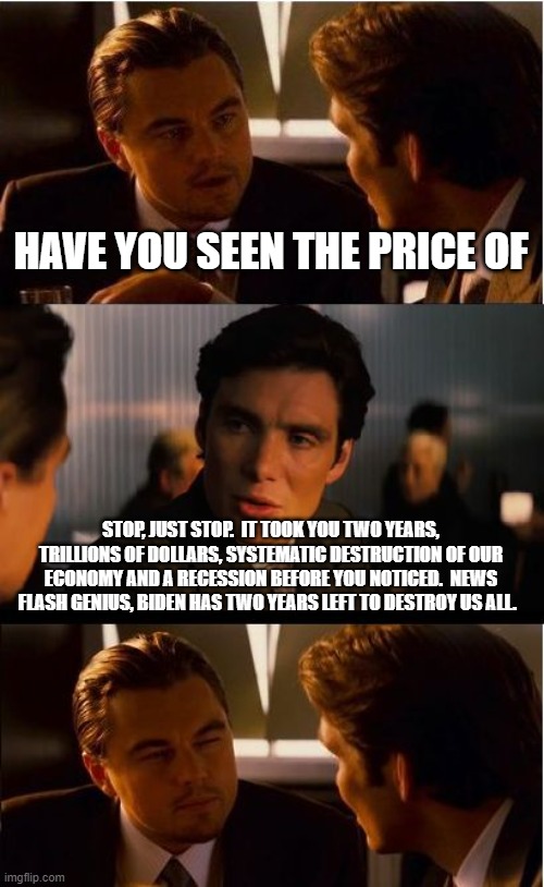 Never let a democrat whine about the price of anything | HAVE YOU SEEN THE PRICE OF; STOP, JUST STOP.  IT TOOK YOU TWO YEARS, TRILLIONS OF DOLLARS, SYSTEMATIC DESTRUCTION OF OUR ECONOMY AND A RECESSION BEFORE YOU NOTICED.  NEWS FLASH GENIUS, BIDEN HAS TWO YEARS LEFT TO DESTROY US ALL. | image tagged in memes,inception,bidenflation,recession,democrats war on america,it only gets worse from here | made w/ Imgflip meme maker
