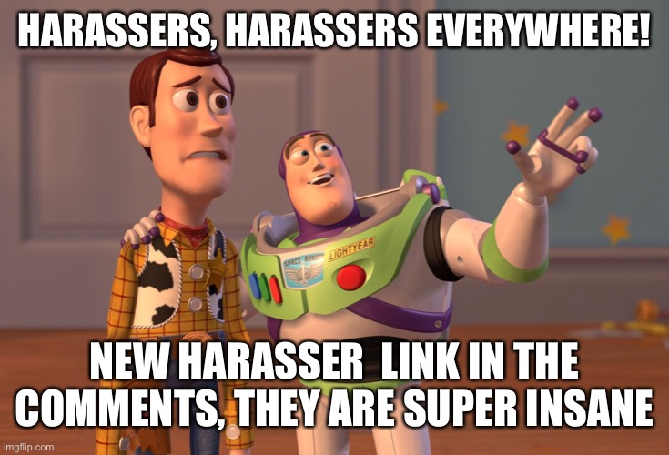 X, X Everywhere | HARASSERS, HARASSERS EVERYWHERE! NEW HARASSER  LINK IN THE COMMENTS, THEY ARE SUPER INSANE | image tagged in memes,x x everywhere | made w/ Imgflip meme maker