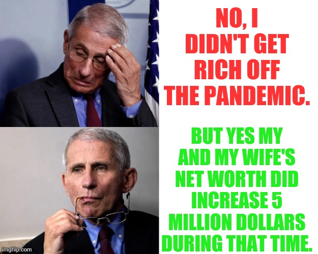 Fauci The Fraud | NO, I DIDN'T GET RICH OFF THE PANDEMIC. BUT YES MY AND MY WIFE'S NET WORTH DID INCREASE 5 MILLION DOLLARS DURING THAT TIME. | image tagged in memes,politics,dr fauci,rich,off,pandemic | made w/ Imgflip meme maker