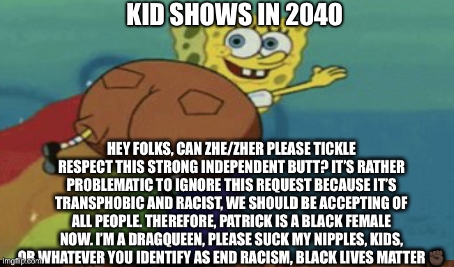 Kids shows in 2040 | KID SHOWS IN 2040; HEY FOLKS, CAN ZHE/ZHER PLEASE TICKLE RESPECT THIS STRONG INDEPENDENT BUTT? IT’S RATHER PROBLEMATIC TO IGNORE THIS REQUEST BECAUSE IT’S TRANSPHOBIC AND RACIST, WE SHOULD BE ACCEPTING OF ALL PEOPLE. THEREFORE, PATRICK IS A BLACK FEMALE NOW. I’M A DRAGQUEEN, PLEASE SUCK MY NIPPLES, KIDS, OR WHATEVER YOU IDENTIFY AS END RACISM, BLACK LIVES MATTER ✊🏿 | image tagged in spongebob rainbow | made w/ Imgflip meme maker