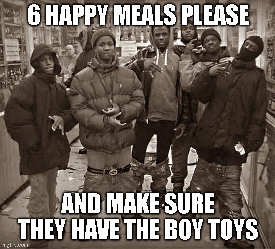 yes. | 6 HAPPY MEALS PLEASE; AND MAKE SURE THEY HAVE THE BOY TOYS | image tagged in all my homies hate | made w/ Imgflip meme maker