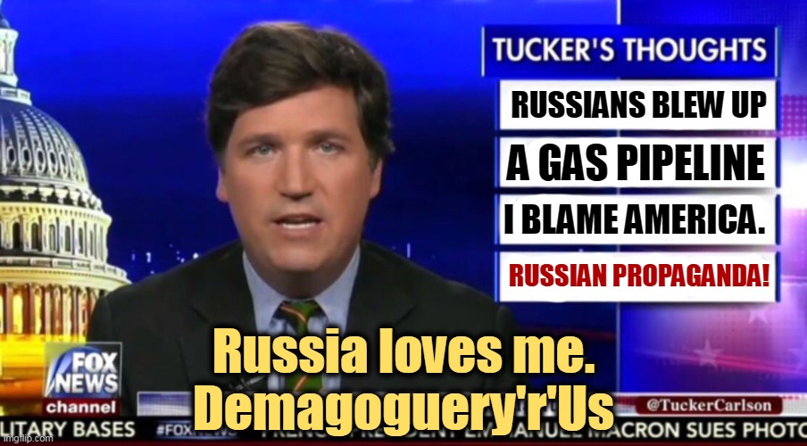 Tucker actually suggested on the air that Russia sever undersea internet cables in retaliation. Russian TV runs that a lot. | RUSSIANS BLEW UP; A GAS PIPELINE; I BLAME AMERICA. RUSSIAN PROPAGANDA! Russia loves me.
Demagoguery'r'Us | image tagged in tucker carlson,russia,explode,pipeline,blame,america | made w/ Imgflip meme maker