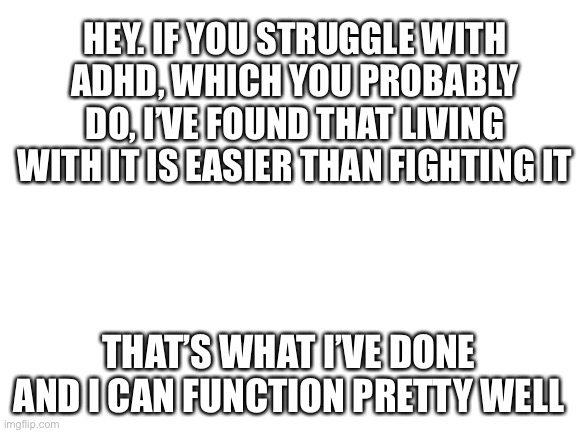 Public Service Announcement |  HEY. IF YOU STRUGGLE WITH ADHD, WHICH YOU PROBABLY DO, I’VE FOUND THAT LIVING WITH IT IS EASIER THAN FIGHTING IT; THAT’S WHAT I’VE DONE AND I CAN FUNCTION PRETTY WELL | image tagged in blank white template | made w/ Imgflip meme maker