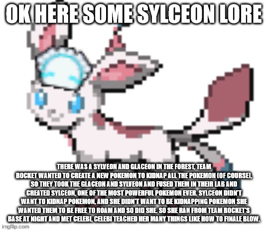 sylceon | OK HERE SOME SYLCEON LORE; THERE WAS A SYLVEON AND GLACEON IN THE FOREST, TEAM ROCKET WANTED TO CREATE A NEW POKEMON TO KIDNAP ALL THE POKEMON (OF COURSE), SO THEY TOOK THE GLACEON AND SYLVEON AND FUSED THEM IN THEIR LAB AND CREATED SYLCEON, ONE OF THE MOST POWERFUL POKEMON EVER. SYLCEON DIDN'T WANT TO KIDNAP POKEMON, AND SHE DIDN'T WANT TO BE KIDNAPPING POKEMON SHE WANTED THEM TO BE FREE TO ROAM AND SO DID SHE. SO SHE RAN FROM TEAM ROCKET'S BASE AT NIGHT AND MET CELEBI, CELEBI TEACHED HER MANY THINGS LIKE HOW TO FINALE BLOW. | image tagged in sylceon | made w/ Imgflip meme maker