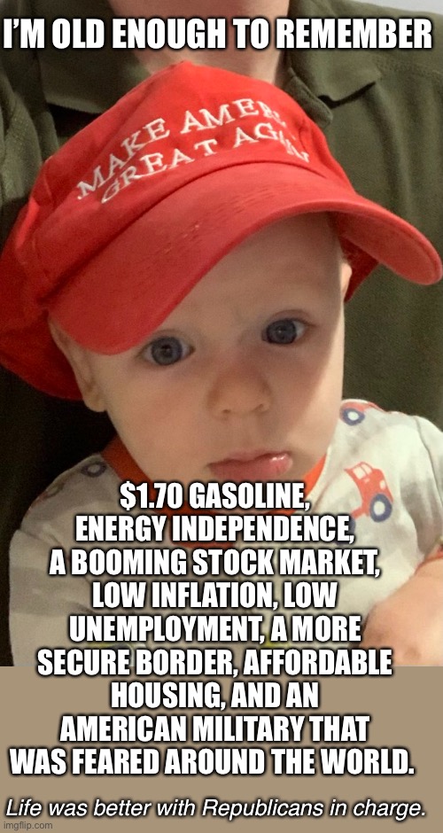 Children will go full MAGA *if* they’re taught real history. | I’M OLD ENOUGH TO REMEMBER; $1.70 GASOLINE, ENERGY INDEPENDENCE, A BOOMING STOCK MARKET, LOW INFLATION, LOW UNEMPLOYMENT, A MORE SECURE BORDER, AFFORDABLE HOUSING, AND AN AMERICAN MILITARY THAT WAS FEARED AROUND THE WORLD. Life was better with Republicans in charge. | image tagged in maga baby hat child kid republican qanon | made w/ Imgflip meme maker