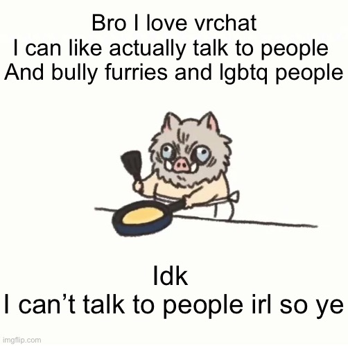 And I can be racist too :) | Bro I love vrchat
I can like actually talk to people 
And bully furries and lgbtq people; Idk 
I can’t talk to people irl so ye | image tagged in baby inosuke | made w/ Imgflip meme maker