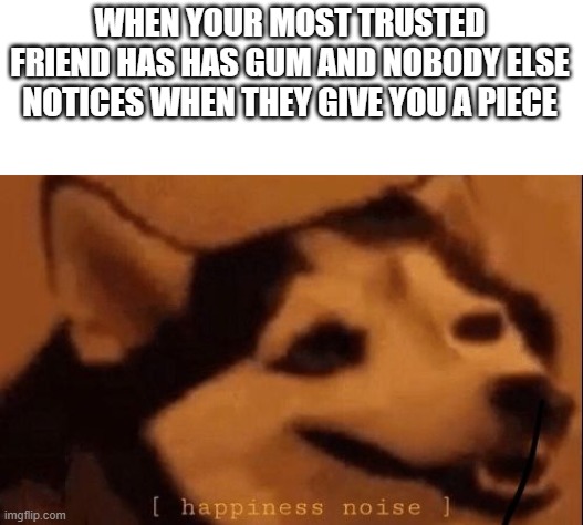 yey gum | WHEN YOUR MOST TRUSTED FRIEND HAS HAS GUM AND NOBODY ELSE NOTICES WHEN THEY GIVE YOU A PIECE | image tagged in happiness noise | made w/ Imgflip meme maker
