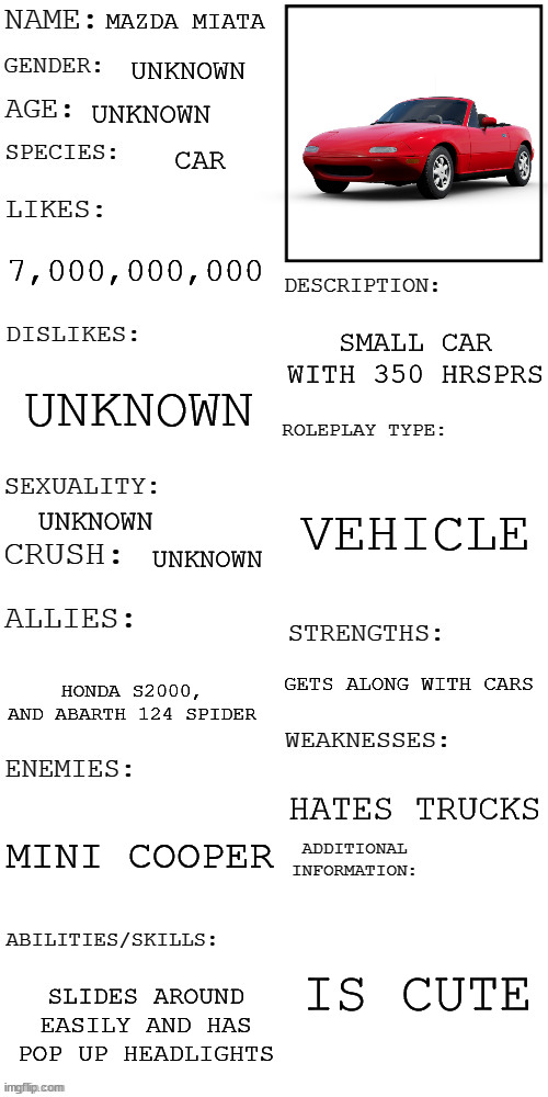 (Updated) Roleplay OC showcase | MAZDA MIATA; UNKNOWN; UNKNOWN; CAR; 7,000,000,000; SMALL CAR WITH 350 HRSPRS; UNKNOWN; VEHICLE; UNKNOWN; UNKNOWN; GETS ALONG WITH CARS; HONDA S2000, AND ABARTH 124 SPIDER; HATES TRUCKS; MINI COOPER; IS CUTE; SLIDES AROUND EASILY AND HAS POP UP HEADLIGHTS | image tagged in updated roleplay oc showcase | made w/ Imgflip meme maker