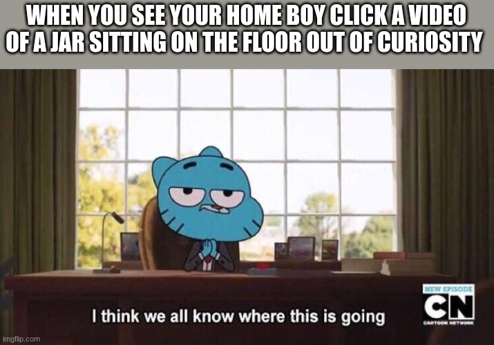 i think we know where this is going.... | WHEN YOU SEE YOUR HOME BOY CLICK A VIDEO OF A JAR SITTING ON THE FLOOR OUT OF CURIOSITY | image tagged in i think we all know where this is going | made w/ Imgflip meme maker