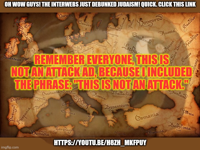 https://youtu.be/H8ZH_mkfPUY | OH WOW GUYS! THE INTERWEBS JUST DEBUNKED JUDAISM! QUICK. CLICK THIS LINK; REMEMBER EVERYONE, THIS IS NOT AN ATTACK AD, BECAUSE I INCLUDED THE PHRASE: "THIS IS NOT AN ATTACK."; HTTPS://YOUTU.BE/H8ZH_MKFPUY | image tagged in antique map,click,the,link | made w/ Imgflip meme maker