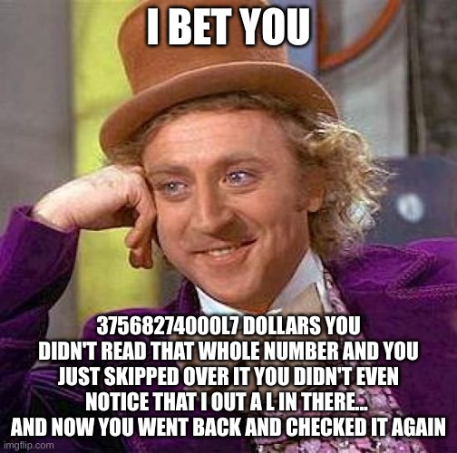 creepy condescending wonka | I BET YOU; 37568274000L7 DOLLARS YOU DIDN'T READ THAT WHOLE NUMBER AND YOU JUST SKIPPED OVER IT YOU DIDN'T EVEN NOTICE THAT I OUT A L IN THERE...  AND NOW YOU WENT BACK AND CHECKED IT AGAIN | image tagged in memes,creepy condescending wonka,funny memes,funny meme,funny,meme | made w/ Imgflip meme maker