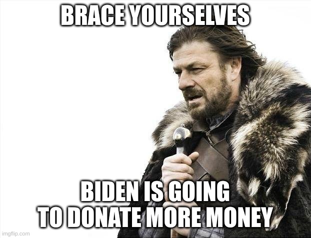 BIDEN, STOP! YOU HAVE SO MUCH TO LIVE FOR! | BRACE YOURSELVES; BIDEN IS GOING TO DONATE MORE MONEY | image tagged in memes,brace yourselves x is coming | made w/ Imgflip meme maker