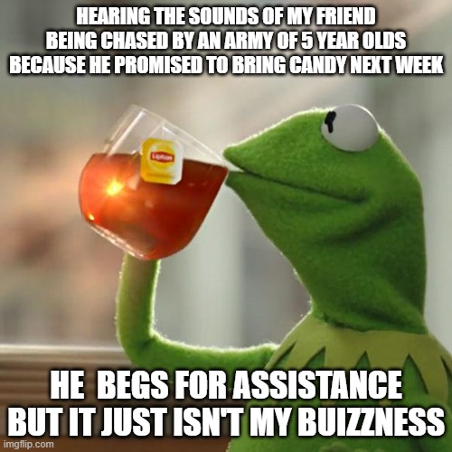 But That's None Of My Business Meme | HEARING THE SOUNDS OF MY FRIEND BEING CHASED BY AN ARMY OF 5 YEAR OLDS BECAUSE HE PROMISED TO BRING CANDY NEXT WEEK; HE  BEGS FOR ASSISTANCE BUT IT JUST ISN'T MY BUIZZNESS | image tagged in memes,but that's none of my business,kermit the frog | made w/ Imgflip meme maker