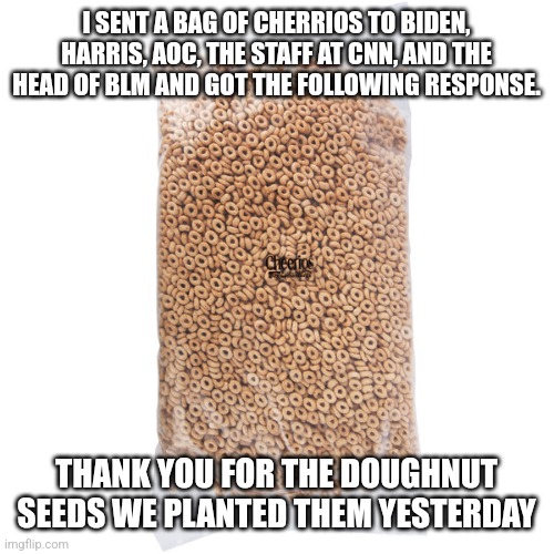 Donut seeds for de.ocrats |  I SENT A BAG OF CHERRIOS TO BIDEN, HARRIS, AOC, THE STAFF AT CNN, AND THE HEAD OF BLM AND GOT THE FOLLOWING RESPONSE. THANK YOU FOR THE DOUGHNUT SEEDS WE PLANTED THEM YESTERDAY | image tagged in morons,aoc,president_joe_biden,special kind of stupid,dnc,democrat | made w/ Imgflip meme maker