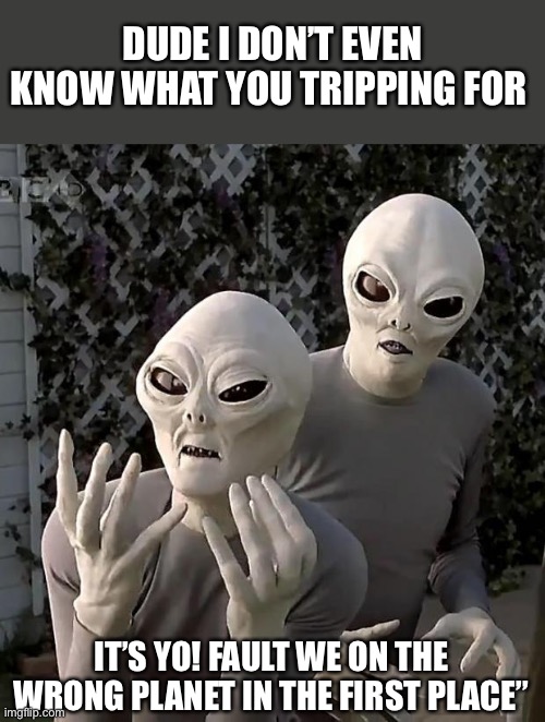 Aliens | DUDE I DON’T EVEN KNOW WHAT YOU TRIPPING FOR; IT’S YO! FAULT WE ON THE WRONG PLANET IN THE FIRST PLACE” | image tagged in aliens | made w/ Imgflip meme maker