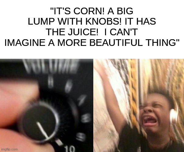 IT'S CORN | "IT'S CORN! A BIG LUMP WITH KNOBS! IT HAS THE JUICE!  I CAN'T IMAGINE A MORE BEAUTIFUL THING" | image tagged in turn up the music | made w/ Imgflip meme maker