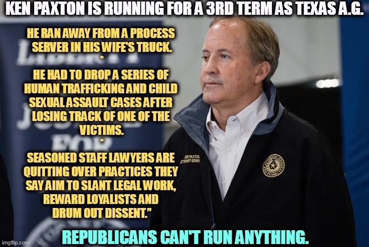 KEN PAXTON IS RUNNING FOR A 3RD TERM AS TEXAS A.G. HE RAN AWAY FROM A PROCESS 
SERVER IN HIS WIFE'S TRUCK.
*
HE HAD TO DROP A SERIES OF 
HUMAN TRAFFICKING AND CHILD 
SEXUAL ASSAULT CASES AFTER 
LOSING TRACK OF ONE OF THE 
VICTIMS.
*
SEASONED STAFF LAWYERS ARE 
QUITTING OVER PRACTICES THEY 
SAY AIM TO SLANT LEGAL WORK, 
REWARD LOYALISTS AND 
DRUM OUT DISSENT.”; REPUBLICANS CAN'T RUN ANYTHING. | image tagged in ken paxton,texas,attorney general,aggressive,incompetence | made w/ Imgflip meme maker