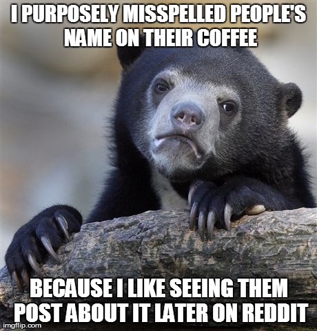 Confession Bear Meme | I PURPOSELY MISSPELLED PEOPLE'S NAME ON THEIR COFFEE BECAUSE I LIKE SEEING THEM POST ABOUT IT LATER ON REDDIT | image tagged in memes,confession bear,AdviceAnimals | made w/ Imgflip meme maker