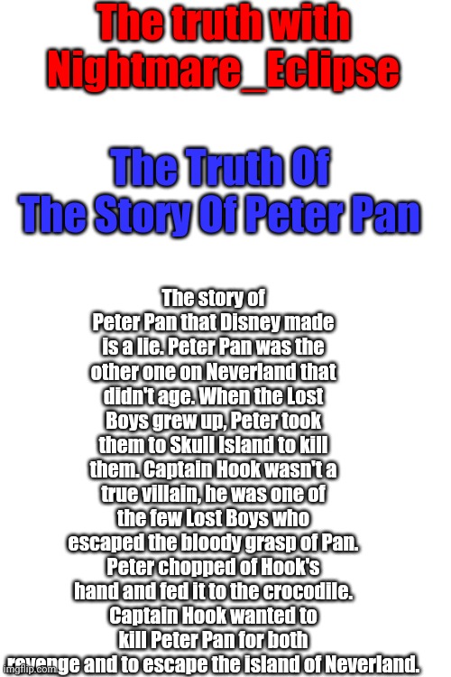 Peter Pan as we know it is a lie! | The truth with Nightmare_Eclipse; The story of Peter Pan that Disney made is a lie. Peter Pan was the other one on Neverland that didn't age. When the Lost Boys grew up, Peter took them to Skull Island to kill them. Captain Hook wasn't a true villain, he was one of the few Lost Boys who escaped the bloody grasp of Pan. Peter chopped of Hook's hand and fed it to the crocodile. Captain Hook wanted to kill Peter Pan for both revenge and to escape the island of Neverland. The Truth Of The Story Of Peter Pan | image tagged in blank white template | made w/ Imgflip meme maker