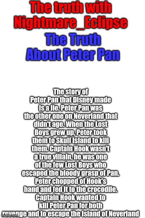 Peter Pan by Disney is a lie | The truth with Nightmare_Eclipse; The story of Peter Pan that Disney made is a lie. Peter Pan was the other one on Neverland that didn't age. When the Lost Boys grew up, Peter took them to Skull Island to kill them. Captain Hook wasn't a true villain, he was one of the few Lost Boys who escaped the bloody grasp of Pan. Peter chopped of Hook's hand and fed it to the crocodile. Captain Hook wanted to kill Peter Pan for both revenge and to escape the island of Neverland; The Truth About Peter Pan | image tagged in blank white template | made w/ Imgflip meme maker