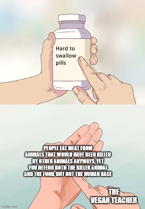 Hard To Swallow Pills | PEOPLE EAT MEAT FROM ANIMALS THAT WOULD HAVE BEEN KILLED BY OTHER ANIMALS ANYWAYS, YET YOU DEFEND BOTH THE KILLER ANIMAL AND THE FOOD, BUT NOT THE HUMAN RACE; THE VEGAN TEACHER | image tagged in memes,hard to swallow pills | made w/ Imgflip meme maker