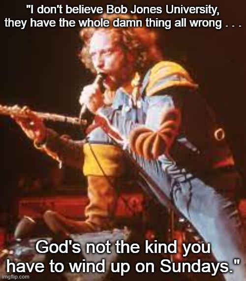 Ian Hits South Carolina | "I don't believe Bob Jones University, they have the whole damn thing all wrong . . . God's not the kind you have to wind up on Sundays." | image tagged in ian anderson,jethro tull,south carolina | made w/ Imgflip meme maker