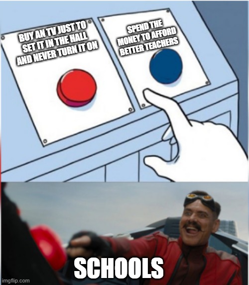 schools and their resoning |  SPEND THE MONEY TO AFFORD BETTER TEACHERS; BUY AN TV JUST TO SET IT IN THE HALL AND NEVER TURN IT ON; SCHOOLS | image tagged in robotnik pressing red button | made w/ Imgflip meme maker